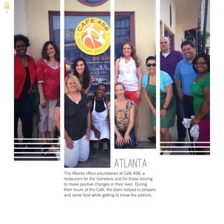 2

Atlanta
The Atlanta office volunteered at Café 458, a
restaurant for the homeless and for those striving
to make positive changes in their lives. During
their hours at the Café, the team helped to prepare
and serve food while getting to know the patrons.

 