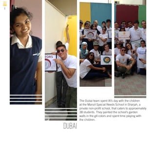 6

The Dubai team spent Al’s day with the children
at the Manzil Special Needs School in Sharjah, a
private non-profit school, that caters to approximately
38 students. They painted the school’s garden
walls in the g4 colors and spent time playing with
the children.

DUBAI

 