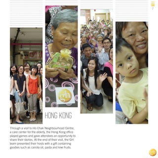7

hong kong
Through a visit to Ho Chak Neighbourhood Centre,
a care center for the elderly, the Hong Kong office
played games and gave attendees an opportunity to
share their stories. At the end of their visit, the GH
team presented their hosts with a gift containing
goodies such as canola oil, pasta and kiwi fruits.

 