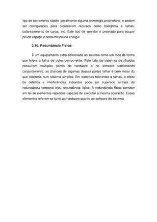 tipo de barramento rápido (geralmente alguma tecnologia proprietária) e podem
ser configurados para oferecerem recursos como tolerância à falhas,
balanceamento de carga, etc. Este tipo de servidor é projetado para ocupar
pouco espaço e consumir pouca energia.

      2.10. Redundância Física:

      É um equipamento extra adicionado ao sistema como um todo de forma
que tolere a falha de outro componente. Pelo fato de sistemas distribuídos
possuírem múltiplas partes de hardware e de software funcionando
conjuntamente, as chances de algumas dessas partes falhar é bem maior do
que ocorreria num sistema simples. Em sistemas tolerantes a falhas, o efeito
de defeitos e interferências indevidas pode ser superado através de
redundância temporal e/ou redundância física. A redundância física consiste
em ter-se elementos repetidos capazes de executar a mesma operação. Esses
elementos referem-se tanto ao hardware quanto ao software do sistema
 