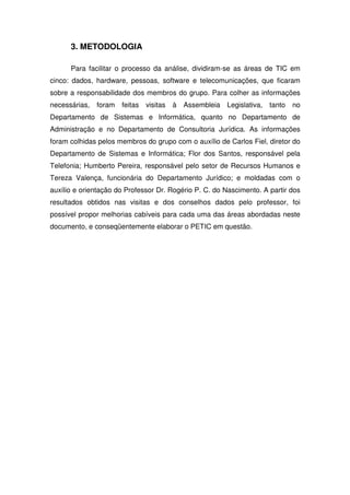 3. METODOLOGIA

      Para facilitar o processo da análise, dividiram-se as áreas de TIC em
cinco: dados, hardware, pessoas, software e telecomunicações, que ficaram
sobre a responsabilidade dos membros do grupo. Para colher as informações
necessárias,   foram   feitas   visitas   à   Assembleia   Legislativa,   tanto   no
Departamento de Sistemas e Informática, quanto no Departamento de
Administração e no Departamento de Consultoria Jurídica. As informações
foram colhidas pelos membros do grupo com o auxílio de Carlos Fiel, diretor do
Departamento de Sistemas e Informática; Flor dos Santos, responsável pela
Telefonia; Humberto Pereira, responsável pelo setor de Recursos Humanos e
Tereza Valença, funcionária do Departamento Jurídico; e moldadas com o
auxílio e orientação do Professor Dr. Rogério P. C. do Nascimento. A partir dos
resultados obtidos nas visitas e dos conselhos dados pelo professor, foi
possível propor melhorias cabíveis para cada uma das áreas abordadas neste
documento, e conseqüentemente elaborar o PETIC em questão.
 