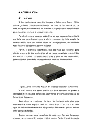 4. CENÁRIO ATUAL

      4.1. Hardware

      A área de hardware possui tantos pontos fortes como fracos. Várias
salas e gabinetes possuem computadores com mais de três anos de uso ou
mais. Isso gera pouca confiança na estrutura atual já que estes computadores
podem parar de funcionar a qualquer momento.

      Paradoxalmente, a casa não pode deixar de usar esses equipamentos já
que toda sua comunicação interna e vários processos são feita através da
Internet. Isso se deve pelo simples fato de ser um órgão público, que necessita
fazer licitações para compra de novo material.

      Porém, os desktops presentes na casa são mais que suficientes para
atender a demanda dos funcionários. Já os novos computadores adquiridos
nos últimos dois anos, como o Lenovo M57p (Figura 2) são subutilizados,
gerando grande quantidade de desperdício de poder de processamento.




       Figura 2. Lenovo ThinkCentre M58p, um dos vários tipos de desktops na Assembleia

      A rede elétrica não possui certificação. Pelo contrário: as quedas e
oscilações de energia são constantes, acarretando problemas diários para os
funcionários do suporte.

      Além disso, a quantidade de itens de hardware estocados para
manutenção é muito pequena. Não raro funcionários do suporte ficam sem
ação por não ter como substituir os equipamentos com defeito, gerando conflito
entre os departamentos.

      Existem apenas cinco aparelhos de rede sem fio, que funcionam
somente para comunicação entre os prédios anexos. Dentro dos prédios existe
 