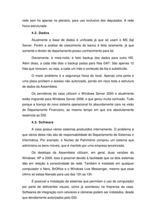 rede sem fio apenas no plenário, para uso exclusivo dos deputados. A rede
física estruturada

      4.2. Dados

      Atualmente a base de dados é unificada já que só usam o MS Sql
Server. Porém a análise de crescimento do banco é feita raramente, já que
somente o diretor do departamento possui conhecimento para tal.

      Diariamente, à meia-noite, é feito backup dos dados para outro HD.
Além disso, a cada três dias o backup passa para fitas DAT. São apenas 12
fitas que revezam, ou seja, a cada um mês o conteúdo da fita é substituído.

      O maior problema é a segurança física do local. Apenas uma porta e
uma placa proíbem o acesso não autorizado, pondo em risco toda a estrutura
de dados da Assembleia.

      Os servidores da casa utilizam o Windows Server 2000 e atualmente
estão migrando para Windows Server 2008, o que gerou muita confusão. Tudo
porque a licença do novo sistema operacional foi absurdamente cara na visão
do Departamento Financeiro, ao mesmo tempo em que era absolutamente
essencial ao DSI.

      4.3. Software

      A casa possui vários sistemas produzidos internamente. O problema é
que vários deles não são de responsabilidade do Departamento de Sistemas e
Informática. Por exemplo, o Núcleo de Patrimônio comprou um sistema que
administra os bens móveis, que é mantido por uma empresa terceirizada.

      Os desktops da Assembleia utilizam, em geral, duas versões do
Windows: XP e 2000. Isso é possível devido à facilidade que os dois sistemas
dão em relação à conectividade da rede. Também é instalado em qualquer
computador o Nero, BrOffice e o Windows Live Messenger, mesmo que esse
último só esteja liberado para uso das 12h as 13h.

      É possível a instalação de sistemas que permitam o uso do computador
por parte de deficientes visuais, como já aconteceu na Imprensa da casa.
Softwares de integração com celulares e câmeras podem ser instalados, desde
que devidamente autorizados pelo DSI.
 