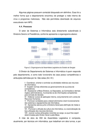 Algumas páginas possuem conteúdo bloqueado em definitivo. Essa foi a
melhor forma que o departamento encontrou de proteger a rede interna de
vírus e programas maliciosos.       Não são permitidos downloads de a
                                                                    arquivos
executáveis nem MP3.

       4.4. Pessoas

       O setor de Sistemas e Informática esta diretamente subordinado à
Diretoria Geral e à Presidência, conforme apresenta o organograma abaixo:




             Figura 3. Organograma da Assembleia Legislativa do Estado de Sergipe

       O Diretor do Departamento de Sistemas e Informática é quem responde
           retor
pelo departamento, e como todo funcionário da casa possui competências e
atribuições definidas por lei. São estas (Art. 91
                                               91):

              I - Coordenar, orientar e controlar as atividades relativas aos recursos
              de informática;
              II - Expedir normas referentes ao gerenciamento de sua área de
              competência;
              III - Assessorar a Mesa Diretora, os Deputados, as Comissões e demais
              órgãos administrati
                       administrativos, municiando-os de informações competentes
                                                    os
              para tomada de decisão;
              IV - Elaborar cursos de aplicação interna, conjuntamente com a área de
              Recursos Humanos;
              V - Promover condições para o desenvolvimento e bom funcionamento
              dos sistemas e equipamentos d informática;
                                              de
              VI - Apresentar planos junto à Diretoria Geral para definição de metas e
              prioridades;
              VII - Promover a difusão da cultura de informática, e a racionalização da
              boa utilização dos recursos técnicos;
              VIII - exercer outras atribuições inerentes ao cargo, ou que lhes sejam
                                                inerentes
              determinadas pelo Diretor Geral e pela Mesa.
       A mão de obra do DSI da Assembleia Legislativa é composta,
atualmente, por técnicos em informática, que trabalham em dois turnos, e por
 