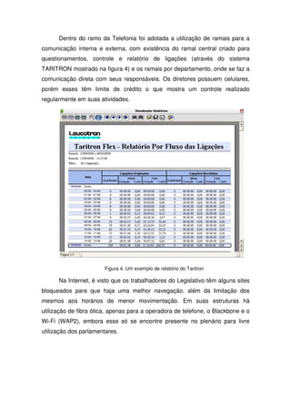 Dentro do ramo da Telefonia foi adotada a utilização de ramais para a
comunicação interna e externa, com existência do ramal central criado para
questionamentos, controle e relatório de ligações (através do sistema
TARITRON mostrado na figura 4) e os ramais por departamento, onde se faz a
comunicação direta com seus responsáveis. Os diretores possuem celulares,
porém esses têm limite de crédito o que mostra um controle realizado
regularmente em suas atividades.




                       Figura 4. Um exemplo de relatório do Taritron

      Na Internet, é visto que os trabalhadores do Legislativo têm alguns sites
bloqueados para que haja uma melhor navegação, além da limitação dos
mesmos aos horários de menor movimentação. Em suas estruturas há
utilização de fibra ótica, apenas para a operadora de telefone, o Blackbone e o
Wi-Fi (WAP2), embora esse só se encontre presente no plenário para livre
utilização dos parlamentares.
 