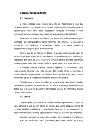 5. CENÁRIO DESEJADO

      5.1. Hardware

      O mais indicado para órgãos do porte da Assembleia é que seu
hardware tenha no máximo três anos de uso, o que mantêm a confiabilidade da
aparelhagem. Para tanto seria necessário licitações constantes e mais
importante, diversas doações das maquinas que passaram da “validade”.

      Para o uso do VoIP é necessário que sejam adquiridos head-sets, para
utilização dos computadores como terminais de telefone. É possível a
adaptação dos telefones já existentes, desde que sejam adquiridos
adaptadores analógicos para a interface web.

      Com o uso de servidores em Blade, é preciso trocar grande parte da
estrutura física dos atuais servidores. Apesar do grande custo e da mobilização
necessária por parte do DSI, essa nova estrutura geraria grandes economias
em longo prazo, com maior desempenho e menor gasto de energia elétrica.

      A energia elétrica merece atenção especial. A Assembleia deve
urgentemente certificar sua rede elétrica. Tal medida tende a minimizar a
quantidade de computadores com defeito. Uma medida mais rápida, porém
muito mais cara é a compra por empenho de vários no-breaks.

      Paralelamente a essas medidas, os usuários da casa devem receber
treinamento para otimização do uso da TIC. Isso é possível já no cenário atual,
desde que a Escola do Legislativo fornecesse cursos de Informática Básica
para os funcionários.

      5.2. Dados

      Uma das principais atividades da Assembleia Legislativa é a criação de
Leis, portanto o uso de um banco de dados que utiliza pesquisa dentro do
conteúdo do Banco de Dados, como o Oracle. Com isso, a pesquisa no próprio
site seria melhorada, usando a pesquisa por temas ou assuntos de preferência.

      Visando minimizar os custos do servidor, seria desejável a implement
      ação de servidores Linux, justamente por vários serem de licença
 
