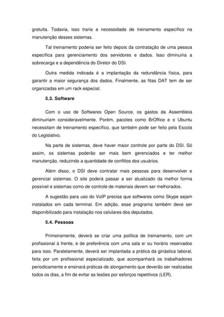 gratuita. Todavia, isso traria a necessidade de treinamento específico na
manutenção desses sistemas.

      Tal treinamento poderia ser feito depois da contratação de uma pessoa
específica para gerenciamento dos servidores e dados. Isso diminuiria a
sobrecarga e a dependência do Diretor do DSI.

      Outra medida indicada é a implantação da redundância física, para
garantir a maior segurança dos dados. Finalmente, as fitas DAT tem de ser
organizadas em um rack especial.

      5.3. Software

      Com o uso de Softwares Open Source, os gastos da Assembleia
diminuiriam consideravelmente. Porém, pacotes como BrOffice e o Ubuntu
necessitam de treinamento específico, que também pode ser feito pela Escola
do Legislativo.

      Na parte de sistemas, deve haver maior controle por parte do DSI. Só
assim, os sistemas poderão ser mais bem gerenciados e ter melhor
manutenção, reduzindo a quantidade de conflitos dos usuários.

      Além disso, o DSI deve contratar mais pessoas para desenvolver e
gerenciar sistemas. O site poderá passar a ser atualizado da melhor forma
possível e sistemas como de controle de materiais devem ser melhorados.

      A sugestão para uso do VoIP precisa que softwares como Skype sejam
instalados em cada terminal. Em adição, esse programa também deve ser
disponibilizado para instalação nos celulares dos deputados.

      5.4. Pessoas

      Primeiramente, deverá se criar uma política de treinamento, com um
profissional à frente, e de preferência com uma sala e/ ou horário reservados
para isso. Paralelamente, deverá ser implantada a prática da ginástica laboral,
feita por um profissional especializado, que acompanhará os trabalhadores
periodicamente e ensinará práticas de alongamento que deverão ser realizadas
todos os dias, a fim de evitar as lesões por esforços repetitivos (LER).
 