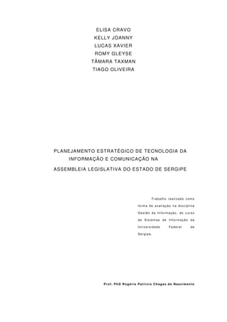 ELISA CRAVO
             KELLY JOANNY
             LUCAS XAVIER
             ROMY GLEYSE
            TÂMARA TAXMAN
            TIAGO OLIVEIRA




PLANEJAMENTO ESTRATÉGICO DE TECNOLOGIA DA
    INFORMAÇÃO E COMUNICAÇÃO NA

ASSEMBLEIA LEGISLATIVA DO ESTADO DE SERGIPE




                                        Trabalho realizado como

                                 forma de avaliação na disciplina

                                 Gestão da Informação, do curso

                                 de Sistemas de Informação da

                                 Universidade     Federal     de

                                 Sergipe.




                Prof. PhD Rogério Patrício Chagas do Nascimento
 