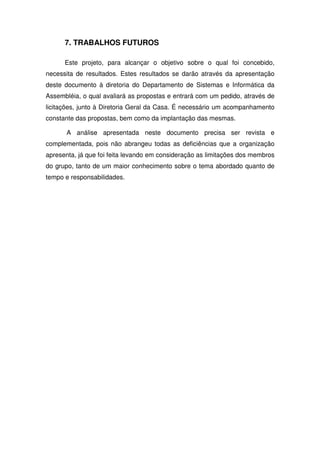 7. TRABALHOS FUTUROS

      Este projeto, para alcançar o objetivo sobre o qual foi concebido,
necessita de resultados. Estes resultados se darão através da apresentação
deste documento à diretoria do Departamento de Sistemas e Informática da
Assembléia, o qual avaliará as propostas e entrará com um pedido, através de
licitações, junto à Diretoria Geral da Casa. É necessário um acompanhamento
constante das propostas, bem como da implantação das mesmas.

       A análise apresentada neste documento precisa ser revista e
complementada, pois não abrangeu todas as deficiências que a organização
apresenta, já que foi feita levando em consideração as limitações dos membros
do grupo, tanto de um maior conhecimento sobre o tema abordado quanto de
tempo e responsabilidades.
 