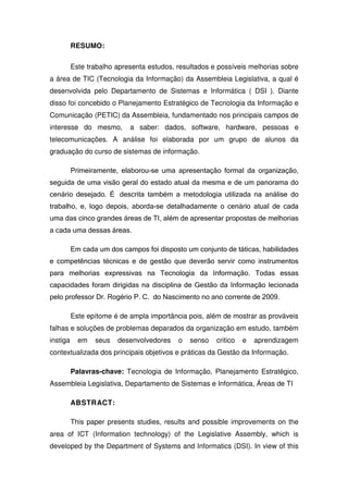 RESUMO:

          Este trabalho apresenta estudos, resultados e possíveis melhorias sobre
a área de TIC (Tecnologia da Informação) da Assembleia Legislativa, a qual é
desenvolvida pelo Departamento de Sistemas e Informática ( DSI ). Diante
disso foi concebido o Planejamento Estratégico de Tecnologia da Informação e
Comunicação (PETIC) da Assembleia, fundamentado nos principais campos de
interesse do mesmo,         a saber: dados, software, hardware, pessoas e
telecomunicações. A análise foi elaborada por um grupo de alunos da
graduação do curso de sistemas de informação.

          Primeiramente, elaborou-se uma apresentação formal da organização,
seguida de uma visão geral do estado atual da mesma e de um panorama do
cenário desejado. É descrita também a metodologia utilizada na análise do
trabalho, e, logo depois, aborda-se detalhadamente o cenário atual de cada
uma das cinco grandes áreas de TI, além de apresentar propostas de melhorias
a cada uma dessas áreas.

          Em cada um dos campos foi disposto um conjunto de táticas, habilidades
e competências técnicas e de gestão que deverão servir como instrumentos
para melhorias expressivas na Tecnologia da Informação. Todas essas
capacidades foram dirigidas na disciplina de Gestão da Informação lecionada
pelo professor Dr. Rogério P. C. do Nascimento no ano corrente de 2009.

          Este epítome é de ampla importância pois, além de mostrar as prováveis
falhas e soluções de problemas deparados da organização em estudo, também
instiga     em   seus   desenvolvedores    o   senso   critico   e   aprendizagem
contextualizada dos principais objetivos e práticas da Gestão da Informação.

          Palavras-chave: Tecnologia de Informação, Planejamento Estratégico,
Assembleia Legislativa, Departamento de Sistemas e Informática, Áreas de TI

          ABSTRACT:

          This paper presents studies, results and possible improvements on the
area of ICT (Information technology) of the Legislative Assembly, which is
developed by the Department of Systems and Informatics (DSI). In view of this
 