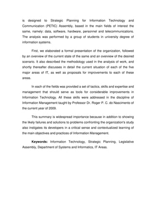 is   designed     to   Strategic   Planning    for   Information   Technology     and
Communication (PETIC) Assembly, based in the main fields of interest the
same, namely: data, software, hardware, personnel and telecommunications.
The analysis was performed by a group of students in university degree of
information systems.

         First, we elaborated a formal presentation of the organization, followed
by an overview of the current state of the same and an overview of the desired
scenario. It also described the methodology used in the analysis of work, and
shortly thereafter discusses in detail the current situation of each of the five
major areas of IT, as well as proposals for improvements to each of these
areas.

         In each of the fields was provided a set of tactics, skills and expertise and
management that should serve as tools for considerable improvements in
Information Technology. All these skills were addressed in the discipline of
Information Management taught by Professor Dr. Roger P. C. do Nascimento of
the current year of 2009.

         This summary is widespread importance because in addition to showing
the likely failures and solutions to problems confronting the organization's study
also instigates its developers in a critical sense and contextualized learning of
the main objectives and practices of Information Management.

         Keywords: Information Technology, Strategic Planning, Legislative
Assembly, Department of Systems and Informatics, IT Areas.
 