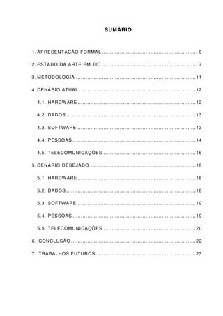 SUMÁRIO



1. APRESENTAÇÃO FORMAL ........................................................... 6

2. ESTADO DA ARTE EM TIC ........................................................... 7

3. METODOLOGIA .......................................................................... 11

4. CENÁRIO ATUAL ........................................................................ 12

  4.1. HARDW ARE ......................................................................... 12

  4.2. DADOS ................................................................................ 13

  4.3. SOFTW ARE ......................................................................... 13

  4.4. PESSOAS ............................................................................ 14

  4.5. TELECOMUNICAÇÕES ......................................................... 16

5. CENÁRIO DESEJADO ................................................................. 18

  5.1. HARDW ARE ......................................................................... 18

  5.2. DADOS ................................................................................ 18

  5.3. SOFTW ARE ......................................................................... 19

  5.4. PESSOAS ............................................................................ 19

  5.5. TELECOMUNICAÇÕES ......................................................... 20

6. CONCLUSÃO ............................................................................. 22

7. TRABALHOS FUTUROS .............................................................. 23
 