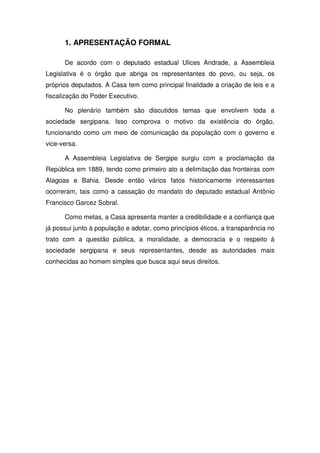 1. APRESENTAÇÃO FORMAL

      De acordo com o deputado estadual Ulices Andrade, a Assembleia
Legislativa é o órgão que abriga os representantes do povo, ou seja, os
próprios deputados. A Casa tem como principal finalidade a criação de leis e a
fiscalização do Poder Executivo.

      No plenário também são discutidos temas que envolvem toda a
sociedade sergipana. Isso comprova o motivo da existência do órgão,
funcionando como um meio de comunicação da população com o governo e
vice-versa.

      A Assembleia Legislativa de Sergipe surgiu com a proclamação da
República em 1889, tendo como primeiro ato a delimitação das fronteiras com
Alagoas e Bahia. Desde então vários fatos historicamente interessantes
ocorreram, tais como a cassação do mandato do deputado estadual Antônio
Francisco Garcez Sobral.

      Como metas, a Casa apresenta manter a credibilidade e a confiança que
já possui junto à população e adotar, como princípios éticos, a transparência no
trato com a questão pública, a moralidade, a democracia e o respeito à
sociedade sergipana e seus representantes, desde as autoridades mais
conhecidas ao homem simples que busca aqui seus direitos.
 