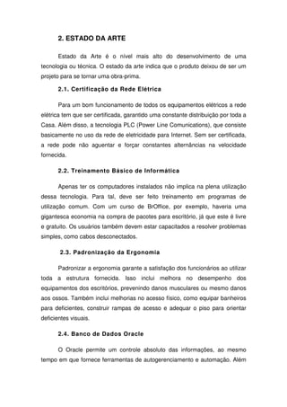 2. ESTADO DA ARTE

       Estado da Arte é o nível mais alto do desenvolvimento de uma
tecnologia ou técnica. O estado da arte indica que o produto deixou de ser um
projeto para se tornar uma obra-prima.

       2.1. Certificação da Rede Elétrica

       Para um bom funcionamento de todos os equipamentos elétricos a rede
elétrica tem que ser certificada, garantido uma constante distribuição por toda a
Casa. Além disso, a tecnologia PLC (Power Line Comunications), que consiste
basicamente no uso da rede de eletricidade para Internet. Sem ser certificada,
a rede pode não aguentar e forçar constantes alternâncias na velocidade
fornecida.

       2.2. Treinamento Básico de Informática

       Apenas ter os computadores instalados não implica na plena utilização
dessa tecnologia. Para tal, deve ser feito treinamento em programas de
utilização comum. Com um curso de BrOffice, por exemplo, haveria uma
gigantesca economia na compra de pacotes para escritório, já que este é livre
e gratuito. Os usuários também devem estar capacitados a resolver problemas
simples, como cabos desconectados.

       2.3. Padronização da Ergonomia

       Padronizar a ergonomia garante a satisfação dos funcionários ao utilizar
toda a estrutura fornecida. Isso inclui melhora no desempenho dos
equipamentos dos escritórios, prevenindo danos musculares ou mesmo danos
aos ossos. Também inclui melhorias no acesso físico, como equipar banheiros
para deficientes, construir rampas de acesso e adequar o piso para orientar
deficientes visuais.

       2.4. Banco de Dados Oracle

       O Oracle permite um controle absoluto das informações, ao mesmo
tempo em que fornece ferramentas de autogerenciamento e automação. Além
 