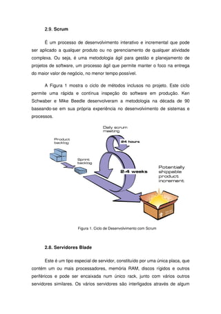 2.9. Scrum
      2.9

      É um processo de desenvolvimento interativo e incremental que pode
ser aplicado a qualquer produto ou no gerenciamento de qualquer atividade
complexa. Ou seja, é uma metodologia ágil para gestão e planejamento de
projetos de software, um processo ágil que permite manter o foco na entrega
do maior valor de negócio, no menor tempo possível.

      A Figura 1 mostra o ciclo de métodos inclusos no projeto. Este ciclo
permite uma rápida e contínua inspeção do software em produção. Ken
Schwaber e Mike Beedle desenvolveram a metodologia na década de 90
baseando-se em sua própria experiência no desenvolvimento de sistemas e
processos.




                      Figura 1. Ciclo de Desenvolvimento com Scrum




      2.8. Servidores Blade

      Este é um tipo especial de servidor, constituído por uma única placa, que
contém um ou mais processadores, memória RAM, discos rígidos e outros
periféricos e pode ser encaixada num único rack, junto com vários outros
servidores similares. Os vários servidores são interligados através de algum
 