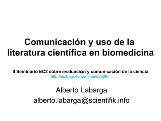 Comunicación y uso de la  literatura científica en biomedicina II Seminario EC3 sobre evaluación y comunicación de la ciencia Alberto Labarga [email_address] http://ec3.ugr.es/seminario2009/ 