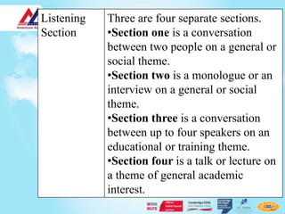 Listening   Three are four separate sections.
Section     •Section one is a conversation
            between two people on a general or
            social theme.
            •Section two is a monologue or an
            interview on a general or social
            theme.
            •Section three is a conversation
            between up to four speakers on an
            educational or training theme.
            •Section four is a talk or lecture on
            a theme of general academic
            interest.
 