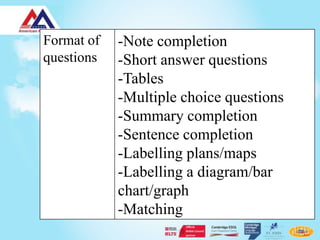 Format of   -Note completion
questions   -Short answer questions
            -Tables
            -Multiple choice questions
            -Summary completion
            -Sentence completion
            -Labelling plans/maps
            -Labelling a diagram/bar
            chart/graph
            -Matching
 