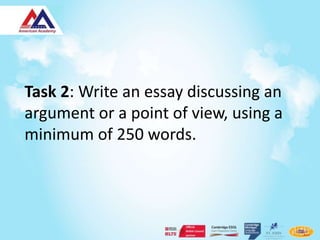 Task 2: Write an essay discussing an
argument or a point of view, using a
minimum of 250 words.
 