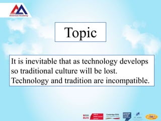 Topic
It is inevitable that as technology develops
so traditional culture will be lost.
Technology and tradition are incompatible.
 