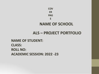 COV
ER
PAG
E
NAME OF SCHOOL
ALS – PROJECT PORTFOLIO
NAME OF STUDENT:
CLASS:
ROLL NO:
ACADEMIC SESSION: 2022 -23
 