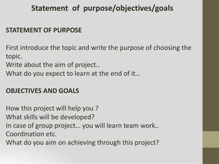 Statement of purpose/objectives/goals
STATEMENT OF PURPOSE
First introduce the topic and write the purpose of choosing the
topic.
Write about the aim of project..
What do you expect to learn at the end of it…
OBJECTIVES AND GOALS
How this project will help you ?
What skills will be developed?
In case of group project… you will learn team work..
Coordination etc.
What do you aim on achieving through this project?
 