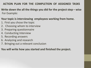 ACTION PLAN FOR THE COMPLETION OF ASSIGNED TASKS
Write down the all the things you did for the project step – wise
For Example:
Your topic is interviewing employees working from home.
1. First you chose the topic
2. Choosing whom to interview
3. Preparing questionnaire
4. Conducting Interview
5. Recording answers
6. Analyzing and research
7. Bringing out a relevant conclusion
You will write how you started and finished the project.
 