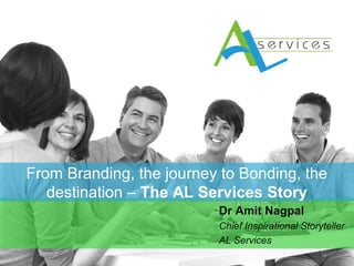 From Branding, the journey to Bonding, the 
destination – The AL Services Story 
From Branding, the journey to Bonding, the 
destination – The AL Dr Amit Nagpal 
Chief Inspirational Storyteller 
AL Services 
 