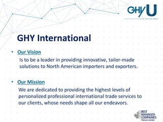 GHY International
• Our Vision
Is to be a leader in providing innovative, tailor-made
solutions to North American importers and exporters.
• Our Mission
We are dedicated to providing the highest levels of
personalized professional international trade services to
our clients, whose needs shape all our endeavors.
 