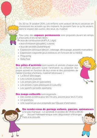 Du 20 au 31 octobre 2014, Les enfants sont acteurs de leurs vacances en 
choisissant les activités qui les motivent. Ils peuvent faire ce qu’ils veulent, 
dans le respect des autres, des lieux, du matériel. 
Pour cela, des espaces permanents sont proposés durant les temps 
d’accueils et les temps libres : 
»»Jeux de construction (KAPLA, Légo) 
»»Jeux d’imitation (poupées, cuisine) 
»»Jeux de sociétés (ludothèque) 
»» Expression artistique (dessin, coloriage, découpage, activités manuelles) 
»» Expression corporelle (jeux extérieurs en fonction de la météo) 
»» Ping-pong 
»» Baby foot 
Des pôles d’activités sont ouverts et animés chaque jour 
ou les enfants peuvent suivre l’animation ou proposer leur 
propre activité en fonction de leur envie et des possibilités de 
l’atelier (nombre d’enfants, matériel nécessaire…) : 
»» La Bricol’ (Bricolage) 
»» Les cuistots (cuisine) 
»» Les artistes (arts et spectacles) 
»» Les artistes 2 (arts plastiques et culturels) 
»» Les sportifs (activités sportives) 
Des temps collectifs sont organisés : 
»» Des sorties (cinéma pour les 3-6 ans, piscine pour les 6-11 ans) 
»» Un grand jeu 
»» Une surprise par jour proposée par l’équipe d’animation 
Un rendez-vous de partage enfants, parents, animateurs 
à ne pas manquer - Le vendredi 31 octobre de 17h30 à 18h30 : 
»» Accueil Halloweenesque avec dégustation d’étranges 
mets à la citrouille 
2 
 