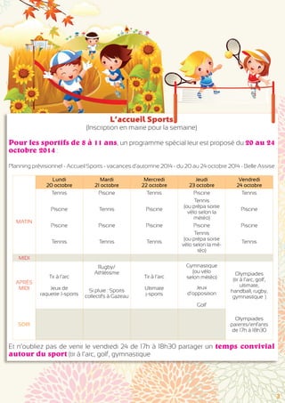 Lundi 
20 octobre 
Mardi 
21 octobre 
Mercredi 
22 octobre 
Jeudi 
23 octobre 
Vendredi 
24 octobre 
MATIN 
Tennis Piscine Tennis Piscine Tennis 
Piscine Tennis Piscine 
Tennis 
(ou prépa sortie 
vélo selon la 
météo) 
Piscine 
Piscine Piscine Piscine Piscine Piscine 
Tennis Tennis Tennis 
Tennis 
(ou prépa sortie 
vélo selon la mé-téo) 
Tennis 
MIDI 
APRÈS 
MIDI 
Tir à l’arc 
Jeux de 
raquette J-sports 
Rugby/ 
Athlétisme 
Tir à l’arc 
Ultimate 
j-sports 
Gymnastique 
(ou vélo 
selon météo) 
Jeux 
d’opposition 
Golf 
Olympiades 
(tir à l’arc, golf, 
ultimate, 
handball, rugby, 
gymnastique…) 
Si pluie : Sports 
collectifs à Gazeau 
SOIR 
Olympiades 
parents/enfants 
de 17h à 18h30 
L’accueil Sports 
(Inscription en mairie pour la semaine) 
Pour les sportifs de 8 à 11 ans, un programme spécial leur est proposé du 20 au 24 
octobre 2014 : 
Planning prévisionnel - Accueil Sports - vacances d'automne 2014 - du 20 au 24 octobre 2014 - Belle Assise 
Et n’oubliez pas de venir le vendredi 24 de 17h à 18h30 partager un temps convivial 
autour du sport (tir à l’arc, golf, gymnastique 
3 
 