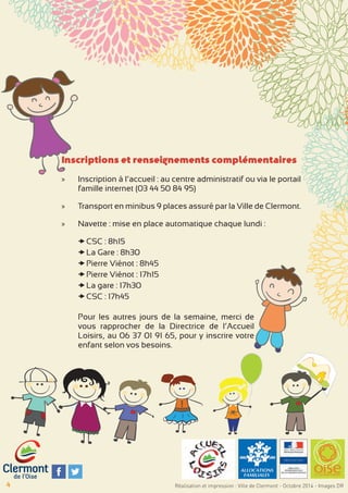 Inscriptions et renseignements complémentaires 
»» Inscription à l’accueil : au centre administratif ou via le portail 
famille internet (03 44 50 84 95) 
»» Transport en minibus 9 places assuré par la Ville de Clermont. 
»» Navette : mise en place automatique chaque lundi : 
xxCSC : 8h15 
xxLa Gare : 8h30 
xxPierre Viénot : 8h45 
xxPierre Viénot : 17h15 
xxLa gare : 17h30 
xxCSC : 17h45 
Pour les autres jours de la semaine, merci de 
vous rapprocher de la Directrice de l’Accueil 
Loisirs, au 06 37 01 91 65, pour y inscrire votre 
enfant selon vos besoins. 
4 Réalisation et impression : Ville de Clermont - Octobre 2014 - Images DR 
