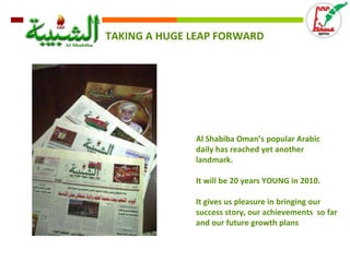 TAKING A HUGE LEAP FORWARD Al Shabiba Oman’s popular Arabic daily has reached yet another landmark.  It will be 20 years YOUNG in 2010. It gives us pleasure in bringing our success story, our achievements  so far and our future growth plans 