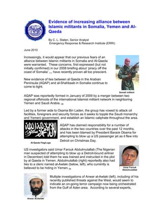 Evidence of increasing alliance between
Islamic militants in Somalia, Yemen and Al-
Qaeda
By C. L. Staten, Senior Analyst
Emergency Response & Research Institute (ERRI)
June 2010
Increasingly, it would appear that our previous fears of an
alliance between Islamic militants in Somalia and Al-Qaeda
were warranted. These concerns, first expressed (but not
initially confirmed) in our 2008 briefing about ‘piracy off the
coast of Somalia’ (1), have recently proven all too prescient.
New evidence of ties between al Qaeda in the Arabian
Peninsula (AQAP) and al-Shahbaab in Somalia continue to
come to light.
AQAP was reportedly formed in January of 2009 by a merger between two
regional offshoots of the international Islamist militant network in neighboring
Yemen and Saudi Arabia. (2)
Somali militant
Led by a former aide to Osama Bin Laden, the group has vowed to attack oil
facilities, foreigners and security forces as it seeks to topple the Saudi monarchy
and Yemeni government, and establish an Islamic caliphate throughout the area.
AQAP has claimed responsibility for a number of
attacks in the two countries over the past 12 months,
and has been blamed by President Barack Obama for
attempting to blow up a US passenger jet as it flew into
Detroit on Christmas Day.
Al-Qaeda Flag/Logo
US investigators said Umar Farouk Abdulmutallab (The Nigerian
man suspected of attempting to blow up a Detroit-bound airliner
in December) told them he was trained and instructed in the plot
by al Qaeda in Yemen. Abdulmutallab (right) reportedly also had
ties to a cleric named al-Awlaki (below, left), who currently is
believed to be hiding in Yemen. (3)
Umar Farouk
Abdulmutallab
Multiple investigations of Anwar al-Awlaki (left), including of his
recently published threats against the West, would seem to
indicate an on-going terror campaign now being orchestrated
from the Gulf of Aden area. According to several experts,
Anwar Al-Awlaki
 