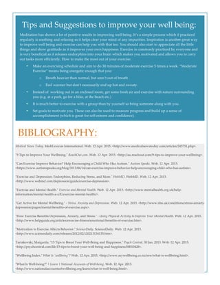  
  
  
Tips  and  Suggestions  to  improve  your  well  being:  
Meditation  has  shown  a  lot  of  positive  results  in  improving  well  being.  It’s  a  simple  process  which  if  practiced  
regularly  is  soothing  and  relaxing  as  it  helps  clear  your  mind  of  any  impurities.  Inspiration  is  another  great  way  
to  improve  well  being  and  exercise  can  help  you  with  that  too.  You  should  also  start  to  appreciate  all  the  little  
things  and  show  gratitude  as  it  improves  your  own  happiness.  Exercise  is  commonly  practiced  by  everyone  and  
is  very  beneficial  as  it  releases  endorphins  into  your  brain  which  makes  you  motivated  and  allows  you  to  carry  
out  tasks  more  efficiently.  How  to  make  the  most  out  of  your  exercise:  
• Make  an  exercising  schedule  and  aim  to  do  30  minutes  of  moderate  exercise  5  times  a  week.  “Moderate  
Exercise”  means  being  energetic  enough  that  you:  
o Breath  heavier  than  normal,  but  aren’t  out  of  breath  
o Feel  warmer  but  don’t  necessarily  end  up  hot  and  sweaty.  
• Instead  of    working  out  in  an  enclosed  room,  get  some  fresh  air  and  exercise  with  nature  surrounding  
you  (e.g.  at  a  park,  go  for  a  hike,  at  the  beach  etc.)  
• It  is  much  better  to  exercise  with  a  group  than  by  yourself  so  bring  someone  along  with  you.  
• Set  goals  to  motivate  you.  These  can  also  be  used  to  measure  progress  and  build  up  a  sense  of  
accomplishment  (which  is  great  for  self-­‐‑esteem  and  confidence).  
BIBLIOGRAPHY:  
Medical  News  Today.  MediLexicon  International.  Web.  12  Apr.  2015.  <http://www.medicalnewstoday.com/articles/245751.php>.  
  
"ʺ9  Tips  to  Improve  Your  Wellbeing."ʺ  ReachOut.com.  Web.  12  Apr.  2015.  <http://au.reachout.com/9-­‐‑tips-­‐‑to-­‐‑improve-­‐‑your-­‐‑wellbeing>.  
  
"ʺCan  Exercise  Improve  Behavior?  Help  Encouraging  a  Child  Who  Has  Autism."ʺ  Autism  Speaks.  Web.  12  Apr.  2015.  
<https://www.autismspeaks.org/blog/2013/06/14/can-­‐‑exercise-­‐‑improve-­‐‑behavior-­‐‑help-­‐‑encouraging-­‐‑child-­‐‑who-­‐‑has-­‐‑autism>.  
  
"ʺExercise  and  Depression:  Endorphins,  Reducing  Stress,  and  More."ʺ  WebMD.  WebMD.  Web.  12  Apr.  2015.  
<http://www.webmd.com/depression/guide/exercise-­‐‑depression>.    
  
"ʺExercise  and  Mental  Health."ʺ  Exercise  and  Mental  Health.  Web.  12  Apr.  2015.  <http://www.mentalhealth.org.uk/help-­‐‑
information/mental-­‐‑health-­‐‑a-­‐‑z/E/exercise-­‐‑mental-­‐‑health/>.  
  
"ʺGet  Active  for  Mental  Wellbeing."ʺ  -­‐‑  Stress,  Anxiety  and  Depression.  Web.  12  Apr.  2015.  <http://www.nhs.uk/conditions/stress-­‐‑anxiety-­‐‑
depression/pages/mental-­‐‑benefits-­‐‑of-­‐‑exercise.aspx>.  
  
"ʺHow  Exercise  Benefits  Depression,  Anxiety,  and  Stress."ʺ  :  Using  Physical  Activity  to  Improve  Your  Mental  Health.  Web.  12  Apr.  2015.  
<http://www.helpguide.org/articles/exercise-­‐‑fitness/emotional-­‐‑benefits-­‐‑of-­‐‑exercise.htm>.  
  
"ʺMotivation  to  Exercise  Affects  Behavior."ʺ  ScienceDaily.  ScienceDaily.  Web.  12  Apr.  2015.  
<http://www.sciencedaily.com/releases/2012/02/120213134135.htm>.  
  
Tartakovski,  Margarita.  "ʺ15  Tips  to  Boost  Your  Well-­‐‑Being  and  Happiness."ʺ  Psych  Central.  30  Jan.  2013.  Web.  12  Apr.  2015.  
<http://psychcentral.com/lib/15-­‐‑tips-­‐‑to-­‐‑boost-­‐‑your-­‐‑well-­‐‑being-­‐‑and-­‐‑happiness/00010428>.  
  
"ʺWellbeing  Index."ʺ  What  Is  'ʹwellbeing'ʹ?  Web.  12  Apr.  2015.  <http://www.mywellbeing.co.nz/mw/what-­‐‑is-­‐‑wellbeing.html>.  
  
"ʺWhat  Is  Well-­‐‑being?"ʺ  |  Learn  |  National  Accounts  of  Well-­‐‑being.  Web.  12  Apr.  2015.  
<http://www.nationalaccountsofwellbeing.org/learn/what-­‐‑is-­‐‑well-­‐‑being.html>.
 