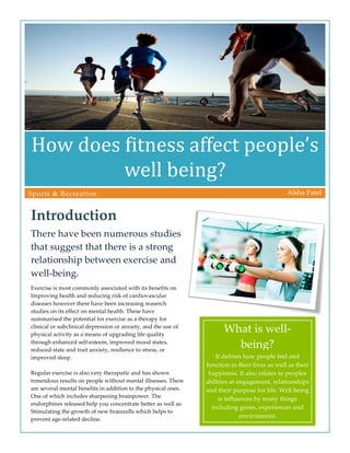  
How	
  does	
  fitness	
  affect	
  people’s	
  
well	
  being?	
  
Introduction  
There  have  been  numerous  studies  
that  suggest  that  there  is  a  strong  
relationship  between  exercise  and  
well-­‐‑being.  
Alsha  Patel    Sports  &  Recreation  
It  defines  how  people  feel  and  
function  in  their  lives  as  well  as  their  
happiness.  It  also  relates  to  peoples  
abilities  at  engagement,  relationships  
and  their  purpose  for  life.  Well  being  
is  influences  by  many  things  
including  genes,  experiences  and  
environment.  
What  is  well-­‐‑
being?  
Exercise  is  most  commonly  associated  with  its  benefits  on    
Improving  health  and  reducing  risk  of  cardiovascular  
diseases  however  there  have  been  increasing  reaserch  
studies  on  its  effect  on  mental  health.  These  have  
summarised  the  potential  for  exercise  as  a  therapy  for  
clinical  or  subclinical  depression  or  anxiety,  and  the  use  of  
physical  activity  as  a  means  of  upgrading  life  quality  
through  enhanced  self-­‐‑esteem,  improved  mood  states,  
reduced  state  and  trait  anxiety,  resilience  to  stress,  or  
improved  sleep.  
  
Regular  exercise  is  also  very  theraputic  and  has  shown  
trmendous  results  on  people  without  mental  illnesses.  There  
are  several  mental  benefits  in  addition  to  the  physical  ones.  
One  of  which  includes  sharpening  brainpower.  The  
endorphines  released  help  you  concentrate  better  as  well  as    
Stimulating  the  growth  of  new  braincells  which  helps  to  
prevent  age-­‐‑related  decline.  
 