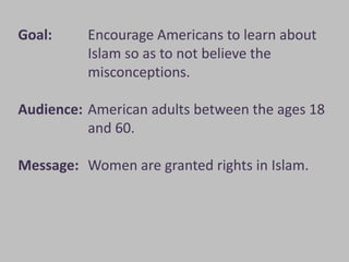 Goal:     Encourage Americans to learn about
          Islam so as to not believe the
          misconceptions.

Audience: American adults between the ages 18
          and 60.

Message: Women are granted rights in Islam.
 