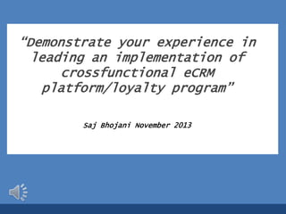 “Demonstrate your experience in
leading an implementation of
crossfunctional eCRM
platform/loyalty program”
Saj Bhojani November 2013

 
