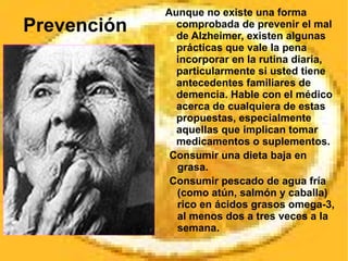 Prevención Aunque no existe una forma comprobada de prevenir el mal de Alzheimer, existen algunas prácticas que vale la pena incorporar en la rutina diaria, particularmente si usted tiene antecedentes familiares de demencia. Hable con el médico acerca de cualquiera de estas propuestas, especialmente aquellas que implican tomar medicamentos o suplementos. Consumir una dieta baja en grasa. Consumir pescado de agua fría (como atún, salmón y caballa) rico en ácidos grasos omega-3, al menos dos a tres veces a la semana. 