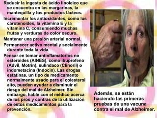 Reducir la ingesta de ácido linoleico que se encuentra en las margarinas, la mantequilla y los productos lácteos. Incrementar los antioxidantes, como los carotenoides, la vitamina E y la vitamina C, consumiendo muchas frutas y verduras de color oscuro. Mantener una presión arterial normal. Permanecer activo mental y socialmente durante toda la vida. Pensar en tomar antinflamatorios no esteroides (AINES), como ibuprofeno (Advil, Motrin), sulindaco (Clinoril) o indometacina (Indocin). Las drogas estatinas, un tipo de medicamento normalmente usado para el colesterol alto, pueden ayudar a disminuir el riesgo del mal de Alzheimer. Sin embargo, hable con el médico acerca de los pros y contras de la utilización de estos medicamentos para la prevención. Además, se están haciendo las primeras pruebas de una vacuna contra el mal de Alzheimer. 