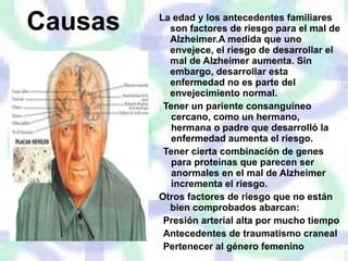 Causas La edad y los antecedentes familiares son factores de riesgo para el mal de Alzheimer.A medida que uno envejece, el riesgo de desarrollar el mal de Alzheimer aumenta. Sin embargo, desarrollar esta enfermedad no es parte del envejecimiento normal. Tener un pariente consanguíneo cercano, como un hermano, hermana o padre que desarrolló la enfermedad aumenta el riesgo. Tener cierta combinación de genes para proteínas que parecen ser anormales en el mal de Alzheimer incrementa el riesgo. Otros factores de riesgo que no están bien comprobados abarcan: Presión arterial alta por mucho tiempo Antecedentes de traumatismo craneal Pertenecer al género femenino 