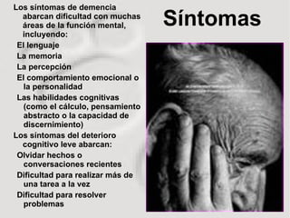 Síntomas Los síntomas de demencia abarcan dificultad con muchas áreas de la función mental, incluyendo: El lenguaje La memoria La percepción El comportamiento emocional o la personalidad Las habilidades cognitivas (como el cálculo, pensamiento abstracto o la capacidad de discernimiento)  Los síntomas del deterioro cognitivo leve abarcan: Olvidar hechos o conversaciones recientes Dificultad para realizar más de una tarea a la vez Dificultad para resolver problemas 