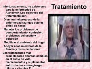 Tratamiento Infortunadamente, no existe cura para la enfermedad de Alzheimer. Los objetivos del tratamiento son: Disminuir el progreso de la enfermedad (aunque esto es difícil de hacer) Manejar los problemas de comportamiento, confusión, problemas del sueño y agitación Modificar el ambiente del hogar Apoyar a los miembros de la familia y otros cuidadores Los tratamientos más prometedores abarcan cambios en el estilo de vida, medicamentos y suplementos antioxidantes como ginkgo biloba y vitamina E. 