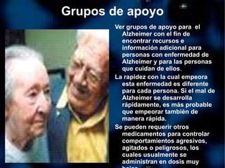 Grupos de apoyo Ver grupos de apoyo para  el Alzheimer con el fin de encontrar recursos e información adicional para personas con enfermedad de Alzheimer y para las personas que cuidan de ellos . La rapidez con la cual empeora esta enfermedad es diferente para cada persona. Si el mal de Alzheimer se desarrolla rápidamente, es más probable que empeorar también de manera rápida.  Se pueden requerir otros medicamentos para controlar comportamientos agresivos, agitados o peligrosos, los cuales usualmente se administran en dosis muy bajas. 
