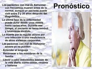 Los pacientes con mal de Alzheimer con frecuencia mueren antes de lo normal, aunque un paciente puede vivir entre 3 y 20 años después del diagnóstico.  La última fase de la enfermedad puede durar desde unos meses hasta varios años. Durante ese tiempo, el paciente se torna inmóvil y totalmente inválido.  La muerte por lo regular ocurre por una infección o una insuficiencia de otros sistemas corporales. Las personas con mal de Alzheimer severo ya no pueden: Entender el lenguaje Reconocer a los miembros de la familia Llevar a cabo actividades básicas de la vida diaria, como comer, vestirse y bañarse Pronóstico 