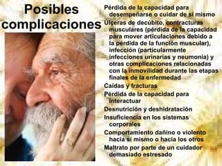 Posibles complicaciones Pérdida de la capacidad para desempeñarse o cuidar de sí mismo Úlceras de decúbito, contracturas musculares (pérdida de la capacidad para mover articulaciones debido a la pérdida de la función muscular), infección (particularmente infecciones urinarias y neumonía) y otras complicaciones relacionadas con la inmovilidad durante las etapas finales de la enfermedad Caídas y fracturas Pérdida de la capacidad para interactuar Desnutrición y deshidratación Insuficiencia en los sistemas corporales Comportamiento dañino o violento hacia sí mismo o hacia los otros Maltrato por parte de un cuidador demasiado estresado 