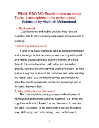 FINAL RBO 880 Examinations as essay
Topic:- ( atmosphere in the carbon cycle)
    Submitted by Alshiekh Mohammed.
 A.   Background:-
       Cognitive tools and mobile devices. May have an
important role to play in making widespread improvements in
teaching.
Explain why did you use it?
      I used Web quest design as tools to present information
and knowledge for learners in my class room by web quest
and mobile devices and also give my learners or linking
them to the some tools like .text, video, and animation,
graphic, sound and some activities about the lesson to help
learners in group to answer the questions and understanding
the lesson also I use the mobile devices technologies to
allow learners to seamlessly transferred knowledge and in
formation between them
2. Why did it suit your class room?
      The tools cognitive are a good way to developmental
framework that describes a learner cognitive. So I think the
cognitive tools which I used it in my class room to teaches
the topic is suitable to my class room because it's a good
way delivering and make linking used techniques to


                              1
 