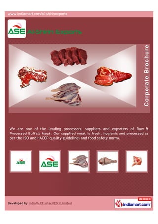We are one of the leading processors, suppliers and exporters of Raw &
Processed Buffalo Meat. Our supplied meat is fresh, hygienic and processed as
per the ISO and HACCP quality guidelines and food safety norms.
 