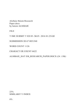 Alsibaie Hatem Research
Paper.docx
by hatem ALSIBAIE
FILE
T IME SUBMIT T ED 05- MAY- 2016 01:25AM
SUBMISSION ID 67 0051368
WORD COUNT 1126
CHARACT ER COUNT 6622
ALSIBAIE_HAT EM_RESEARCH_PAPER.DOCX (24 .13K)
23%
SIMILARIT Y INDEX
6%
 