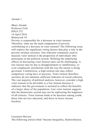 Alsindi 1
Dhari Alsindi
Professor Cole
POLS 372
14 April 2016
Homework #5
Poverty is responsible for a decrease in voter turnout.
Therefore, what are the main components of poverty
contributing to a decrease in voter turnout? The following essay
will explore the significant voting factors that play a role in the
poverty stricken societies. One indicator commonly used to
measure voter turnout is the proportion of individuals who
participate in the political system. Defining the underlying
effects of decreasing voter turnout rates can be challenging. A
low turnout may be due to disappointment or indifference, or
even complacent satisfaction with the way the nation is being
governed. Contrariwise, a high turnout rate may reflect
compulsory voting laws or pressure. Voter turnout therefore
societies do not maintain sufficient indicator of social cohesion.
The vast majority of political analysts, however, consider a high
voter turnout to be desirable to a low turnout because it
indicates that the government is inclined to reflect the benefits
of a larger share of the population. Low voter turnout suggests
that the democratic system may not be replicating the happiness
of all citizens. Voter turnout tends to be decrease among youth,
those who are less educated, and those in lower income
brackets.
Literature Review
The following article titled “Income Inequality, Redistribution,
 